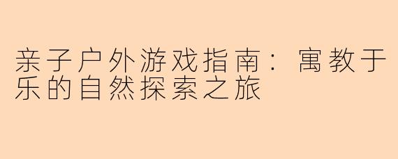 亲子户外游戏指南:寓教于乐的自然探索之旅