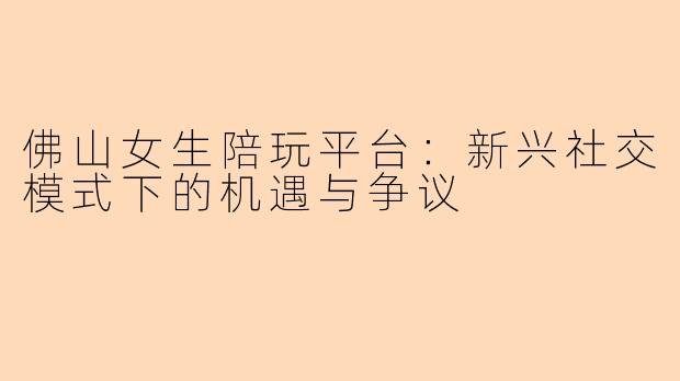 佛山女生陪玩平台：新兴社交模式下的机遇与争议