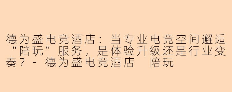 德为盛电竞酒店：当专业电竞空间邂逅“陪玩”服务，是体验升级还是行业变奏？-德为盛电竞酒店 陪玩