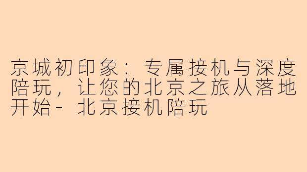 京城初印象:专属接机与深度陪玩,让您的北京之旅从落地开始-北京接机陪玩