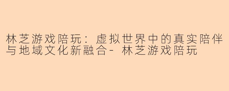 林芝游戏陪玩：虚拟世界中的真实陪伴与地域文化新融合-林芝游戏陪玩