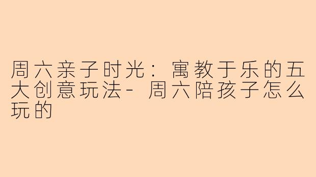 周六亲子时光：寓教于乐的五大创意玩法-周六陪孩子怎么玩的