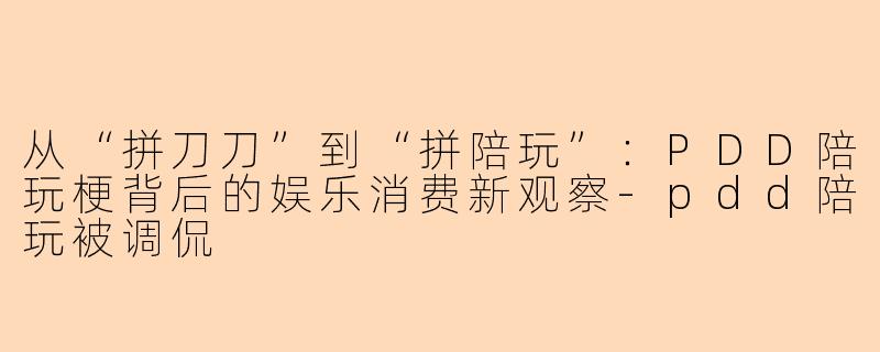 从“拼刀刀”到“拼陪玩”：PDD陪玩梗背后的娱乐消费新观察-pdd陪玩被调侃
