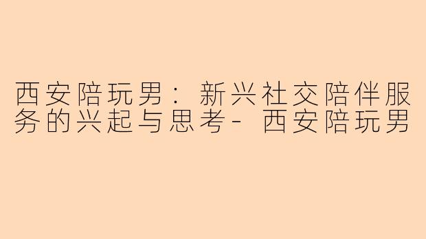 西安陪玩男：新兴社交陪伴服务的兴起与思考-西安陪玩男