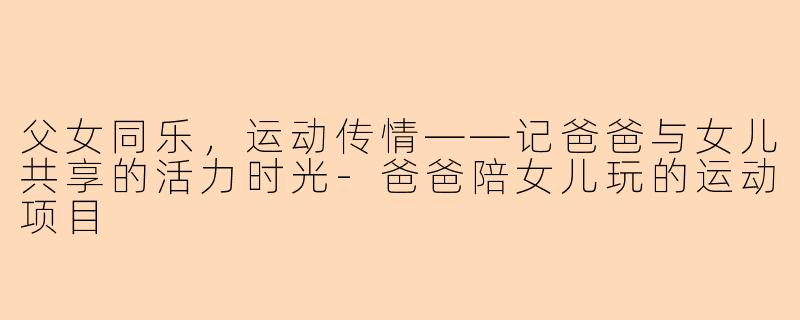 父女同乐,运动传情——记爸爸与女儿共享的活力时光-爸爸陪女儿玩的运动项目