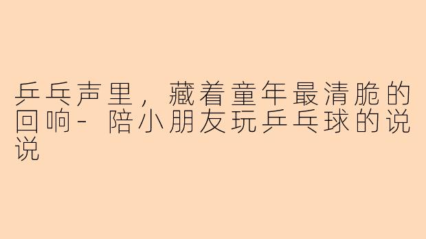 乒乓声里，藏着童年最清脆的回响-陪小朋友玩乒乓球的说说