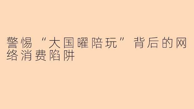 警惕“大国曜陪玩”背后的网络消费陷阱