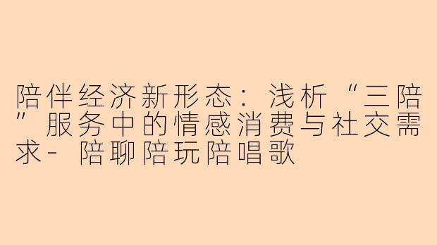 陪伴经济新形态:浅析“三陪”服务中的情感消费与社交需求-陪聊陪玩陪唱歌