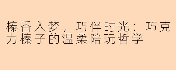 榛香入梦，巧伴时光：巧克力榛子的温柔陪玩哲学