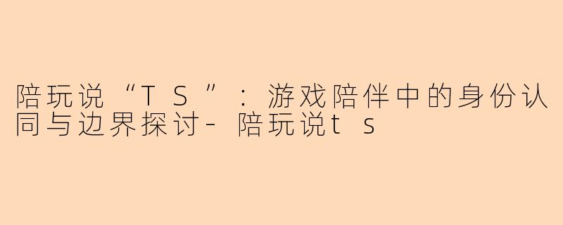 陪玩说“TS”：游戏陪伴中的身份认同与边界探讨-陪玩说ts