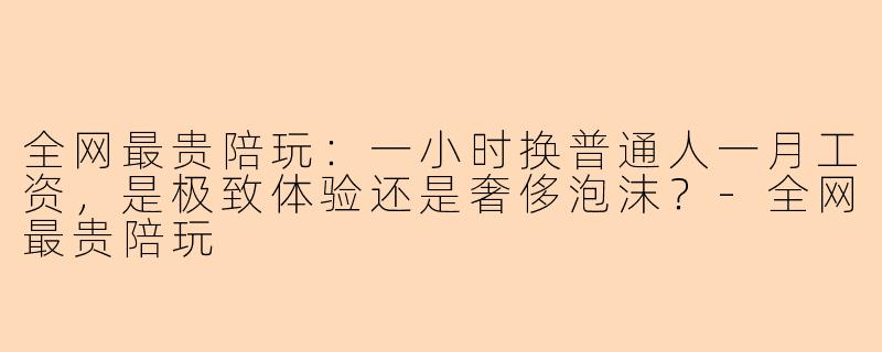 全网最贵陪玩：一小时换普通人一月工资，是极致体验还是奢侈泡沫？-全网最贵陪玩