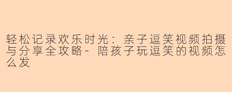轻松记录欢乐时光：亲子逗笑视频拍摄与分享全攻略-陪孩子玩逗笑的视频怎么发