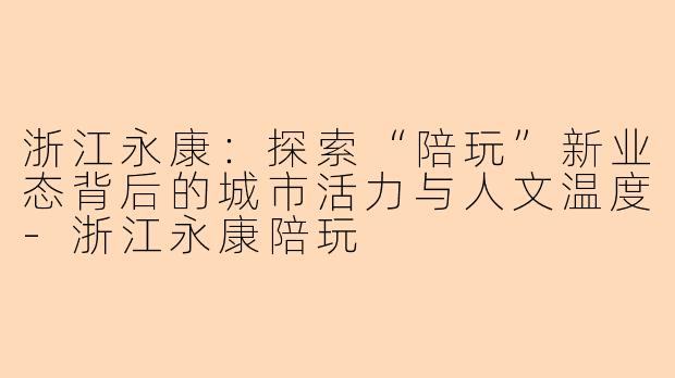 浙江永康：探索“陪玩”新业态背后的城市活力与人文温度-浙江永康陪玩