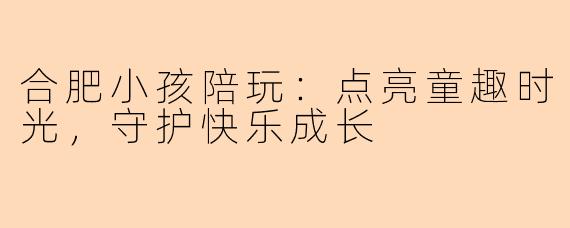 合肥小孩陪玩:点亮童趣时光,守护快乐成长
