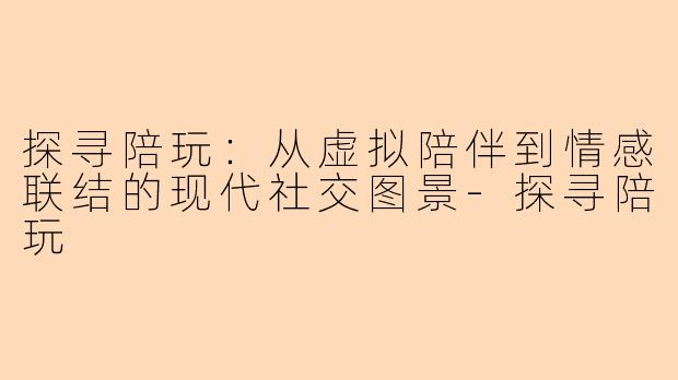 探寻陪玩:从虚拟陪伴到情感联结的现代社交图景-探寻陪玩