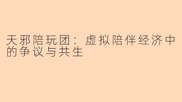 天邪陪玩团：虚拟陪伴经济中的争议与共生