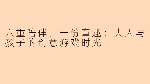 六重陪伴，一份童趣：大人与孩子的创意游戏时光