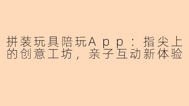 拼装玩具陪玩App：指尖上的创意工坊，亲子互动新体验