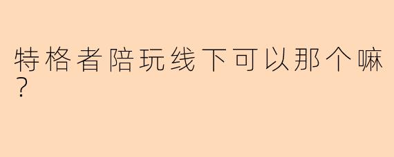 特格者陪玩线下可以那个嘛？