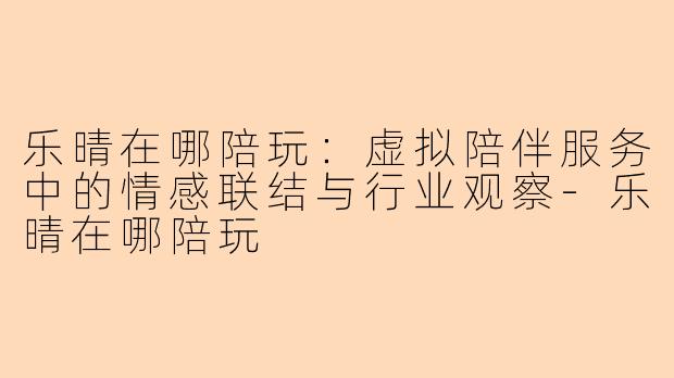 乐晴在哪陪玩：虚拟陪伴服务中的情感联结与行业观察-乐晴在哪陪玩