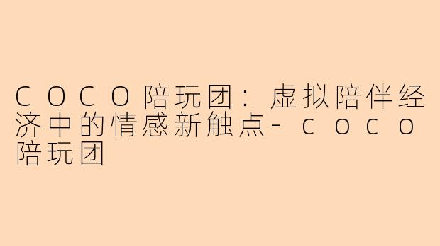 COCO陪玩团：虚拟陪伴经济中的情感新触点-coco陪玩团