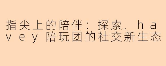 指尖上的陪伴：探索.havey陪玩团的社交新生态