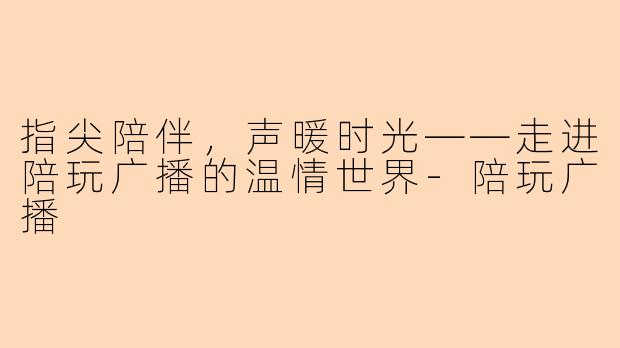 指尖陪伴，声暖时光——走进陪玩广播的温情世界-陪玩广播