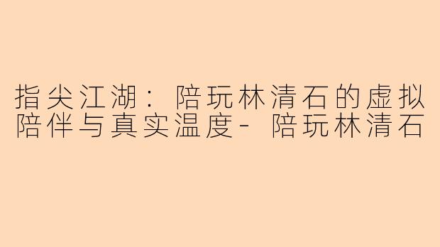 指尖江湖：陪玩林清石的虚拟陪伴与真实温度