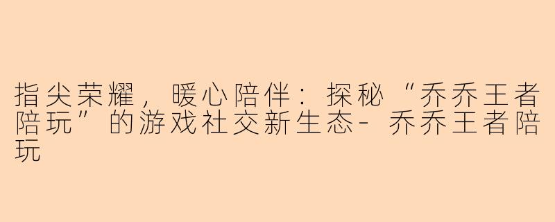 指尖荣耀,暖心陪伴:探秘“乔乔王者陪玩”的游戏社交新生态-乔乔王者陪玩