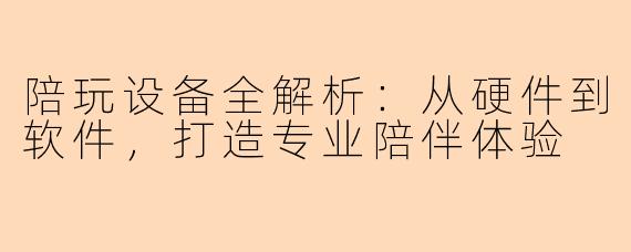 陪玩设备全解析：从硬件到软件，打造专业陪伴体验