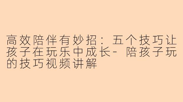 高效陪伴有妙招：五个技巧让孩子在玩乐中成长-陪孩子玩的技巧视频讲解