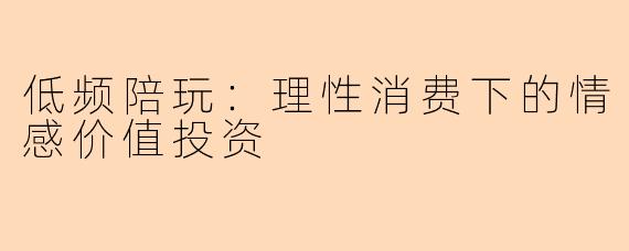 低频陪玩：理性消费下的情感价值投资