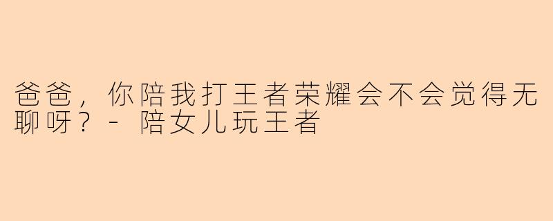 爸爸，你陪我打王者荣耀会不会觉得无聊呀？-陪女儿玩王者