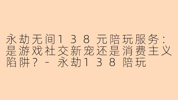 永劫无间138元陪玩服务：是游戏社交新宠还是消费主义陷阱？-永劫138陪玩