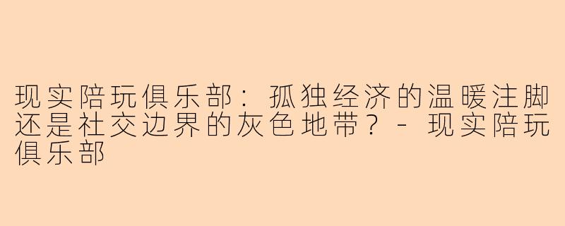 现实陪玩俱乐部:孤独经济的温暖注脚还是社交边界的灰色地带?-现实陪玩俱乐部