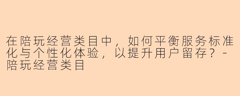 在陪玩经营类目中，如何平衡服务标准化与个性化体验，以提升用户留存？-陪玩经营类目