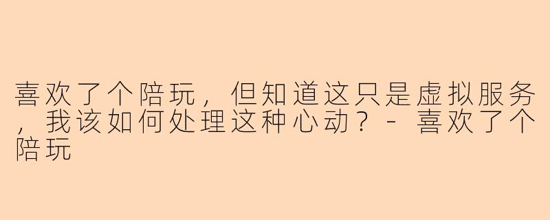 喜欢了个陪玩，但知道这只是虚拟服务，我该如何处理这种心动？-喜欢了个陪玩