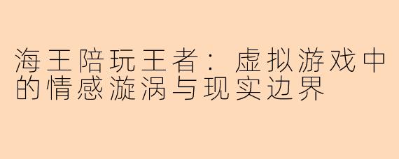 海王陪玩王者：虚拟游戏中的情感漩涡与现实边界