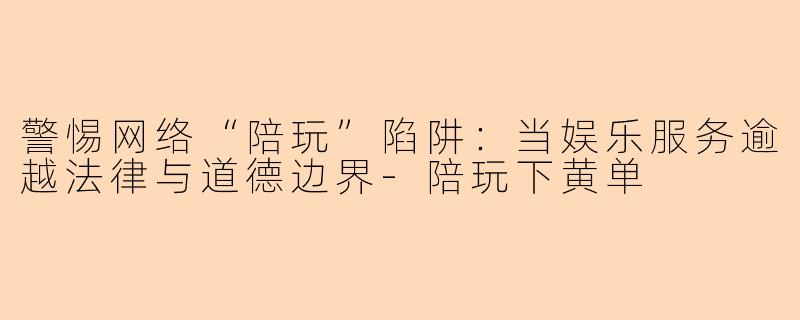 警惕网络“陪玩”陷阱：当娱乐服务逾越法律与道德边界-陪玩下黄单