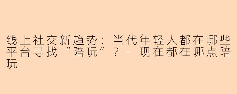 线上社交新趋势：当代年轻人都在哪些平台寻找“陪玩”？-现在都在哪点陪玩
