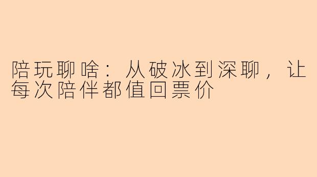 陪玩聊啥：从破冰到深聊，让每次陪伴都值回票价