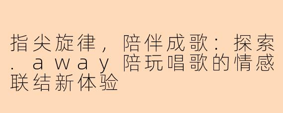 指尖旋律，陪伴成歌：探索.away陪玩唱歌的情感联结新体验