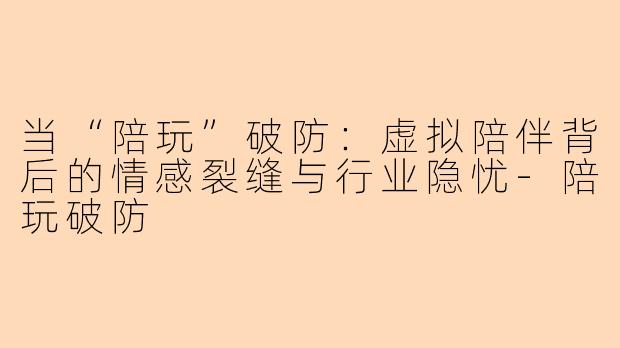 当“陪玩”破防：虚拟陪伴背后的情感裂缝与行业隐忧-陪玩破防