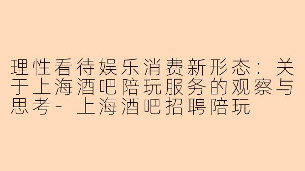 理性看待娱乐消费新形态：关于上海酒吧陪玩服务的观察与思考-上海酒吧招聘陪玩