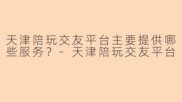 天津陪玩交友平台主要提供哪些服务？-天津陪玩交友平台