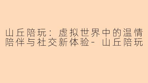 山丘陪玩：虚拟世界中的温情陪伴与社交新体验-山丘陪玩