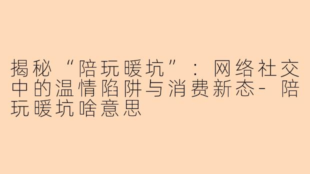 揭秘“陪玩暖坑”：网络社交中的温情陷阱与消费新态-陪玩暖坑啥意思