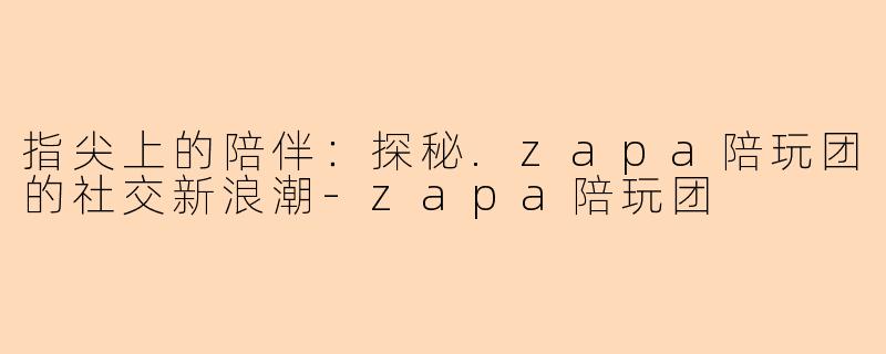 指尖上的陪伴：探秘.zapa陪玩团的社交新浪潮-zapa陪玩团