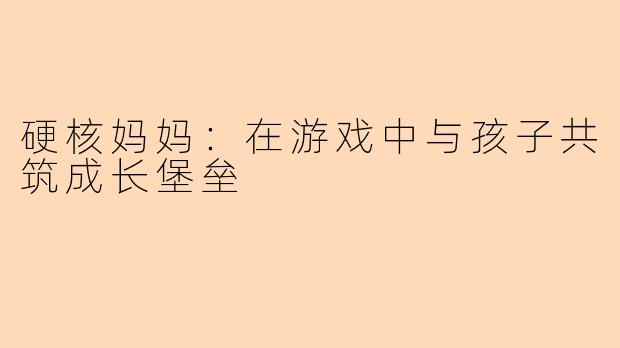 硬核妈妈：在游戏中与孩子共筑成长堡垒