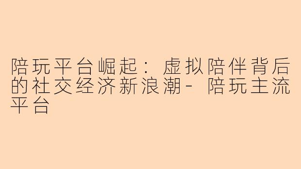 陪玩平台崛起：虚拟陪伴背后的社交经济新浪潮-陪玩主流平台
